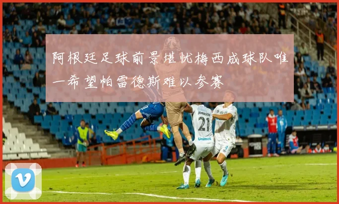阿根廷足球前景堪忧梅西成球队唯一希望帕雷德斯难以参赛