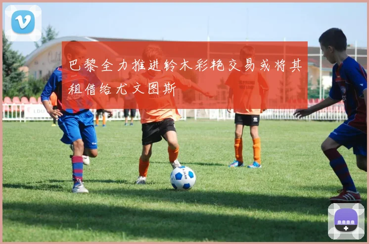 巴黎全力推进铃木彩艳交易或将其租借给尤文图斯
