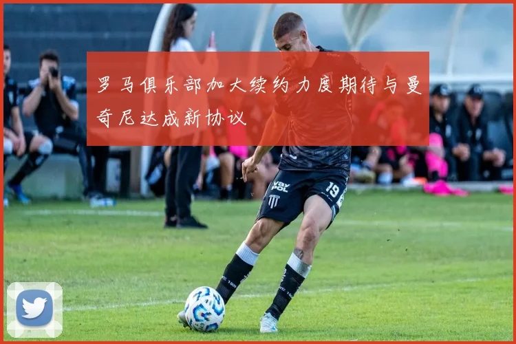 罗马俱乐部加大续约力度期待与曼奇尼达成新协议