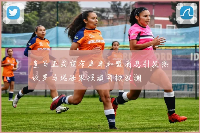 皇马正式宣布库库加盟消息引发热议罗马诺独家报道再掀波澜