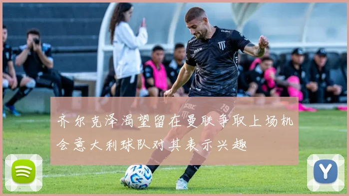 齐尔克泽渴望留在曼联争取上场机会意大利球队对其表示兴趣