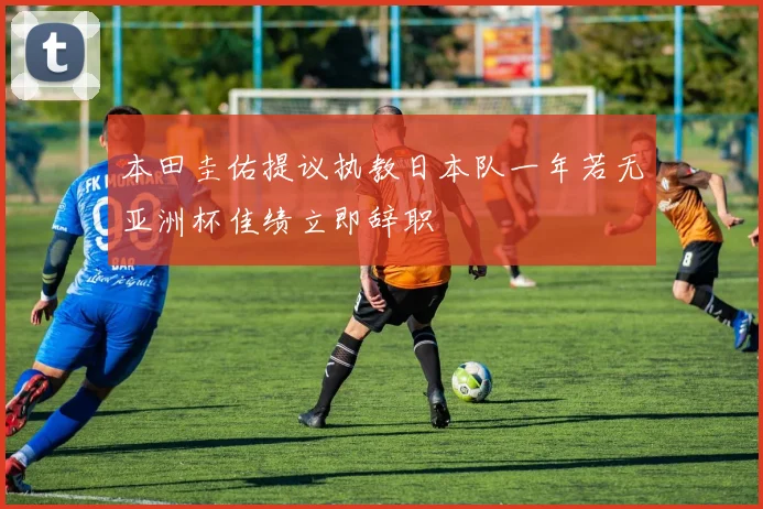 本田圭佑提议执教日本队一年若无亚洲杯佳绩立即辞职