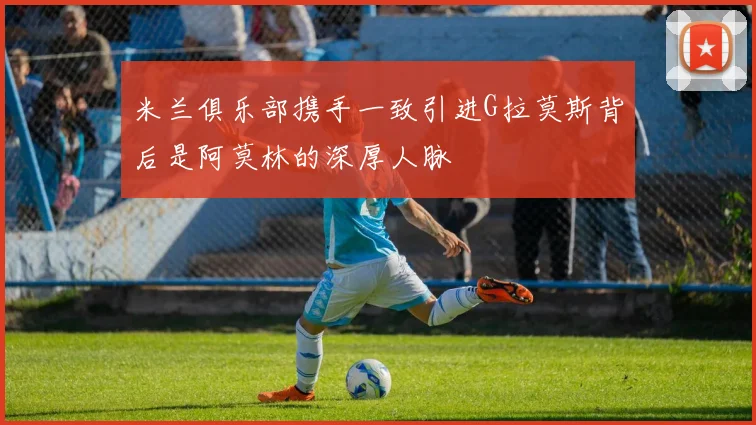 米兰俱乐部携手一致引进G拉莫斯背后是阿莫林的深厚人脉