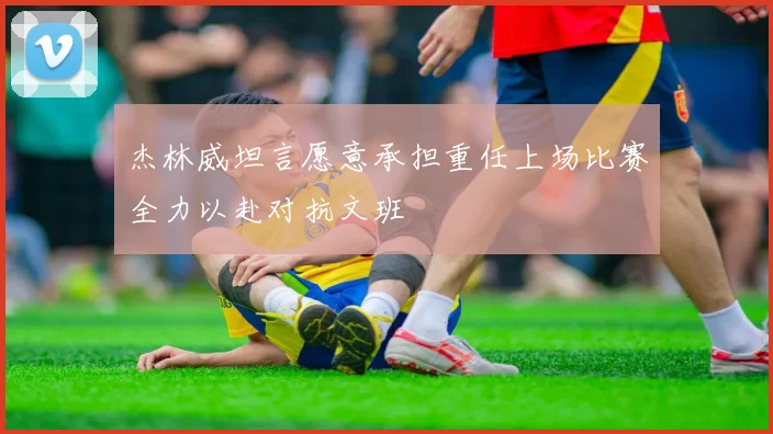 杰林威坦言愿意承担重任上场比赛全力以赴对抗文班