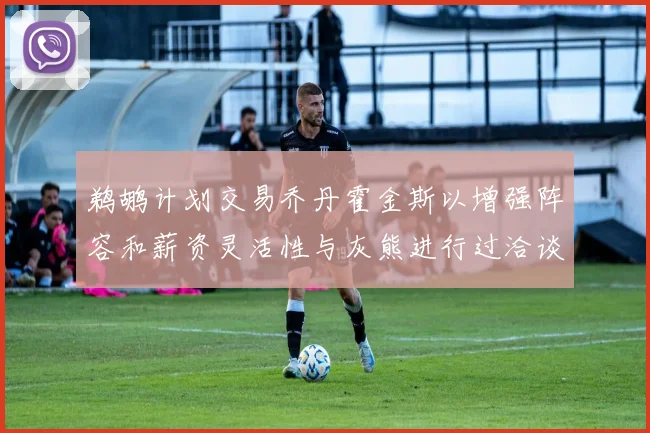 鹈鹕计划交易乔丹霍金斯以增强阵容和薪资灵活性与灰熊进行过洽谈