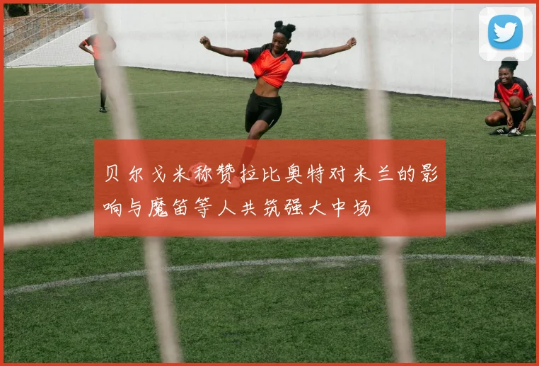 贝尔戈米称赞拉比奥特对米兰的影响与魔笛等人共筑强大中场