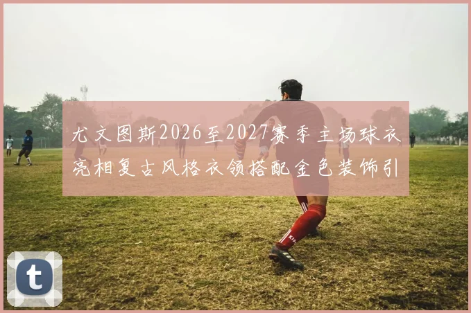 尤文图斯2026至2027赛季主场球衣亮相复古风格衣领搭配金色装饰引关注