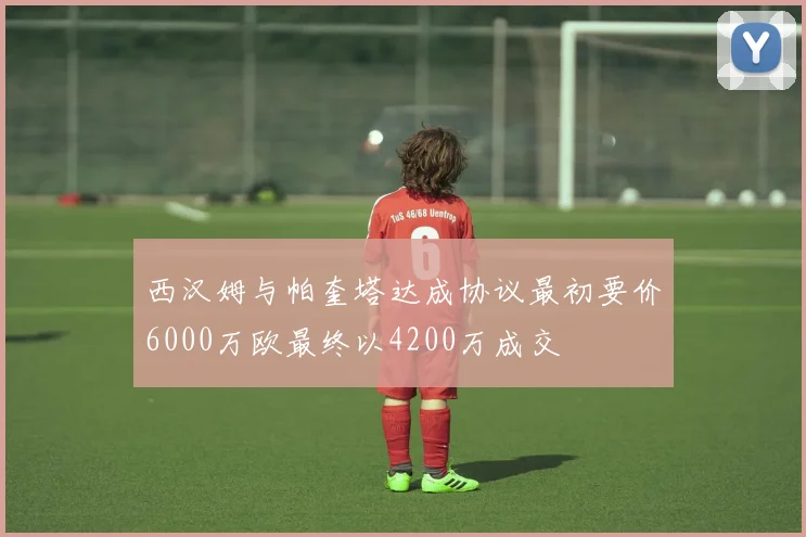西汉姆与帕奎塔达成协议最初要价6000万欧最终以4200万成交