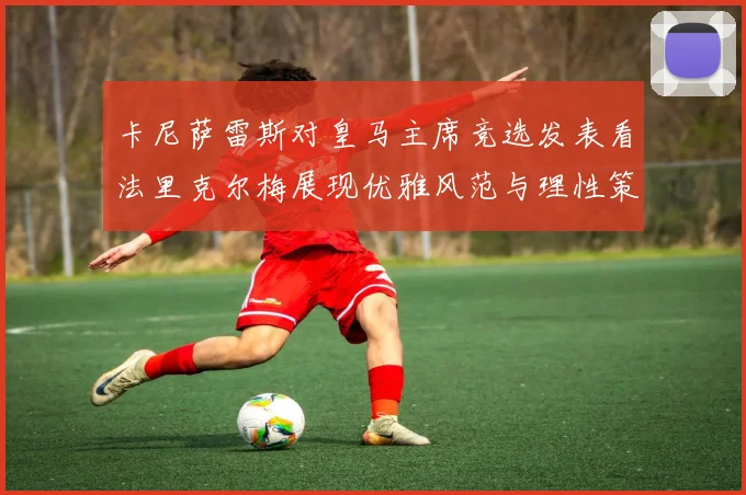卡尼萨雷斯对皇马主席竞选发表看法里克尔梅展现优雅风范与理性策略