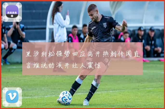 里沙利松强势回应离开热刺传闻直言谁说的滚开让人震惊