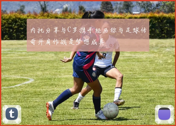 内托分享与C罗携手经历称与足球传奇并肩作战是梦想成真