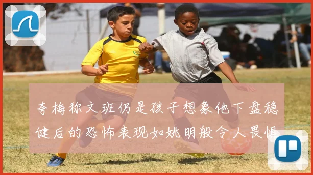 夸梅称文班仍是孩子想象他下盘稳健后的恐怖表现如姚明般令人畏惧