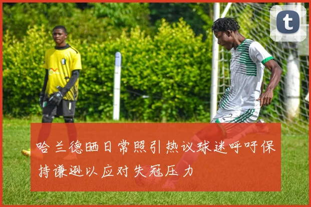 哈兰德晒日常照引热议球迷呼吁保持谦逊以应对失冠压力