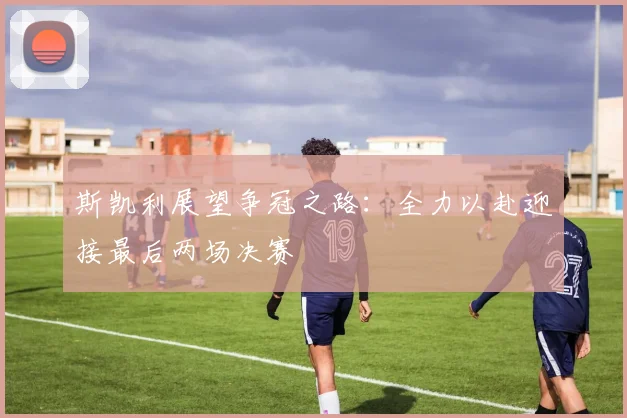 斯凯利展望争冠之路：全力以赴迎接最后两场决赛