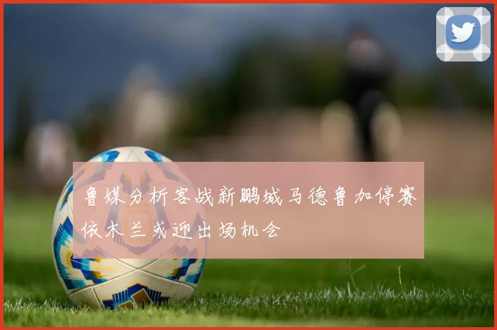 鲁媒分析客战新鹏城马德鲁加停赛依木兰或迎出场机会