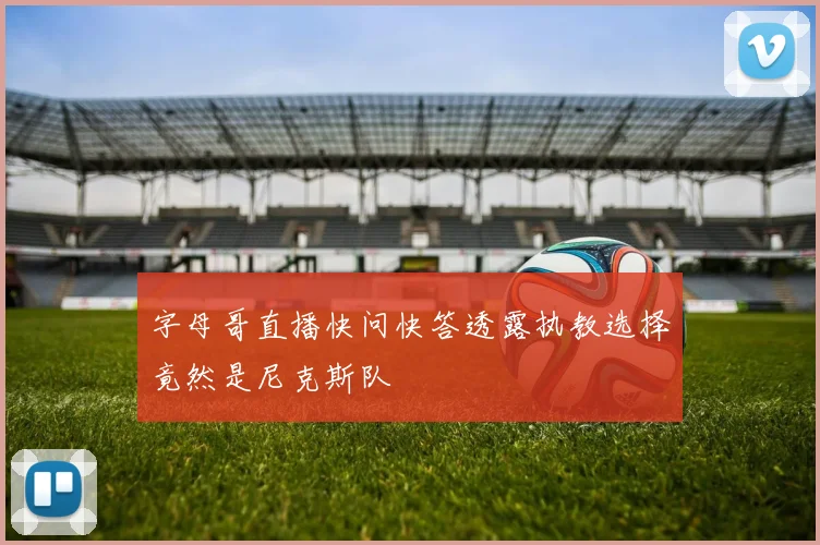 字母哥直播快问快答透露执教选择竟然是尼克斯队