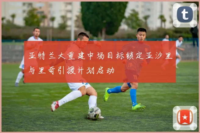 亚特兰大重建中场目标锁定亚沙里与里奇引援计划启动