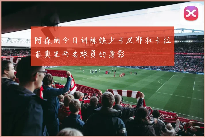 阿森纳今日训练缺少卡皮耶和卡拉菲奥里两名球员的身影