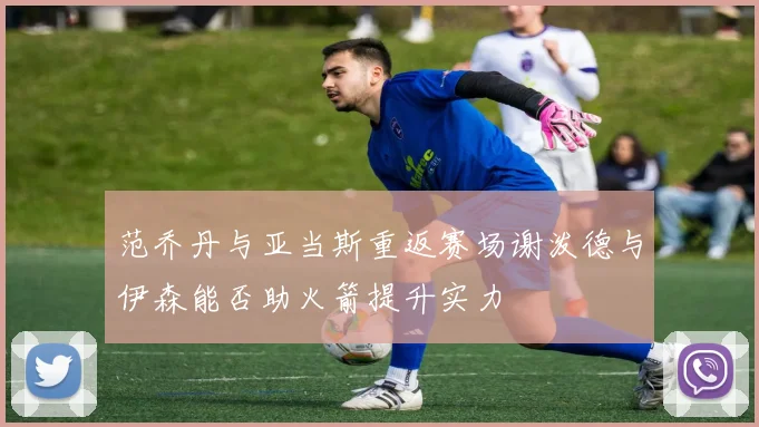 范乔丹与亚当斯重返赛场谢泼德与伊森能否助火箭提升实力