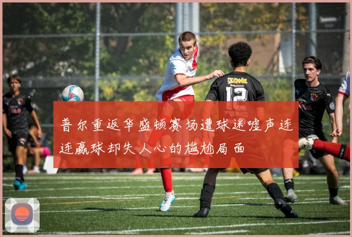 普尔重返华盛顿赛场遭球迷嘘声连连赢球却失人心的尴尬局面